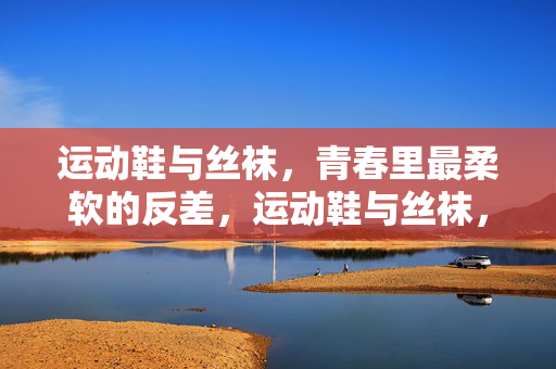 运动鞋与丝袜，青春里最柔软的反差，运动鞋与丝袜，青春最柔软的反差