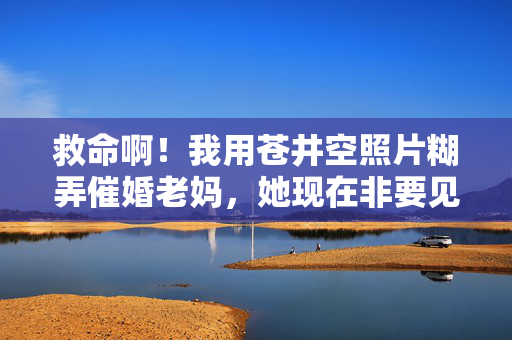 救命啊！我用苍井空照片糊弄催婚老妈，她现在非要见儿媳本人，苍井空照片糊弄催婚老妈，她非要见儿媳本人
