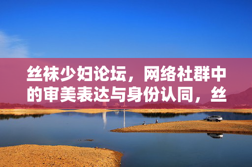丝袜少妇论坛，网络社群中的审美表达与身份认同，丝袜少妇论坛，网络社群中的审美表达与身份认同