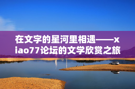 在文字的星河里相遇——xiao77论坛的文学欣赏之旅