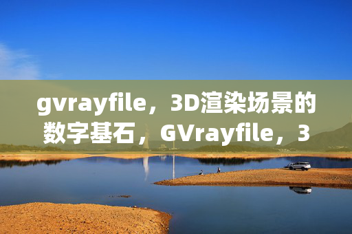 gvrayfile，3D渲染场景的数字基石，GVrayfile，3D渲染场景的数字基石