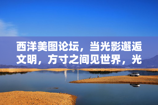 西洋美图论坛，当光影邂逅文明，方寸之间见世界，光影邂逅文明，方寸见世界