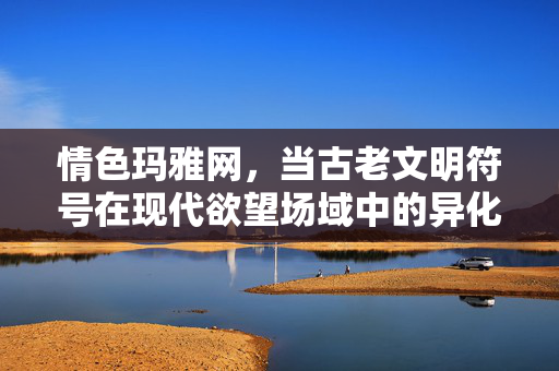 情色玛雅网，当古老文明符号在现代欲望场域中的异化与反思，古老玛雅符号在现代欲望场域中的异化与反思