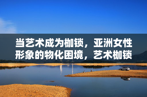 当艺术成为枷锁，亚洲女性形象的物化困境，艺术枷锁下的亚洲女性形象，物化困境