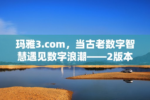 玛雅3.com，当古老数字智慧遇见数字浪潮——2版本中的文明新生，玛雅3.com，古老数字智慧与数字浪潮的文明新生