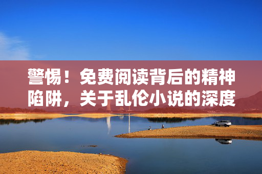 警惕！免费阅读背后的精神陷阱，关于乱伦小说的深度警示，警惕！免费阅读背后的精神陷阱，乱伦小说深度警示