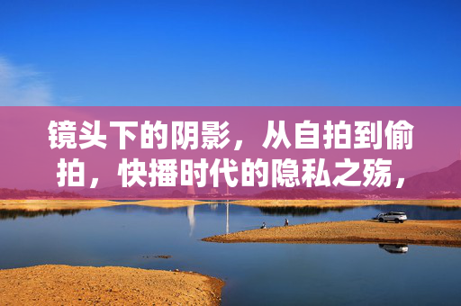 镜头下的阴影，从自拍到偷拍，快播时代的隐私之殇，镜头阴影，自拍到偷拍的隐私之殇