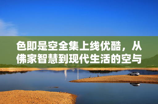 色即是空全集上线优酷，从佛家智慧到现代生活的空与色解码，色即是空全集上线优酷，从佛家智慧到现代生活的空与色解码