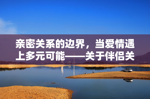 亲密关系的边界，当爱情遇上多元可能——关于伴侣关系的深度思考，伴侣关系的边界，爱情遇上多元可能
