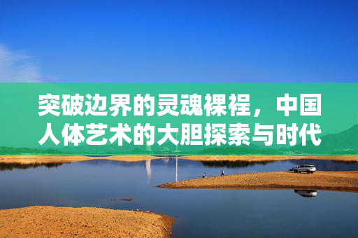 突破边界的灵魂裸裎，中国人体艺术的大胆探索与时代回响，中国人体艺术，突破边界的灵魂裸裎与时代回响