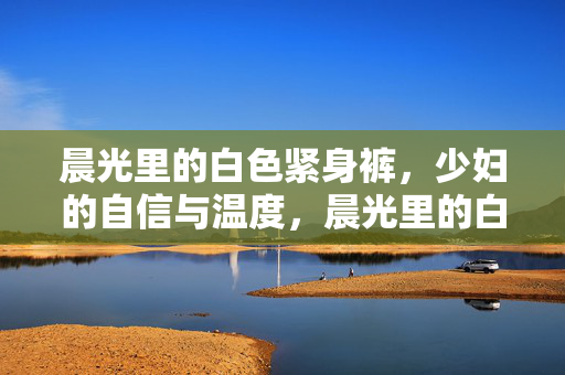 晨光里的白色紧身裤，少妇的自信与温度，晨光里的白色紧身裤，少妇的自信与温度
