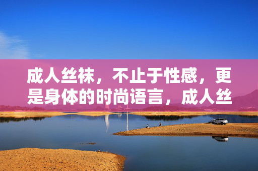 成人丝袜，不止于性感，更是身体的时尚语言，成人丝袜，身体的时尚语言，不止性感