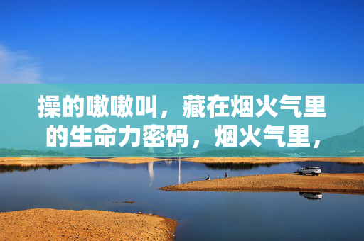 操的嗷嗷叫，藏在烟火气里的生命力密码，烟火气里，嗷嗷叫的生命力密码
