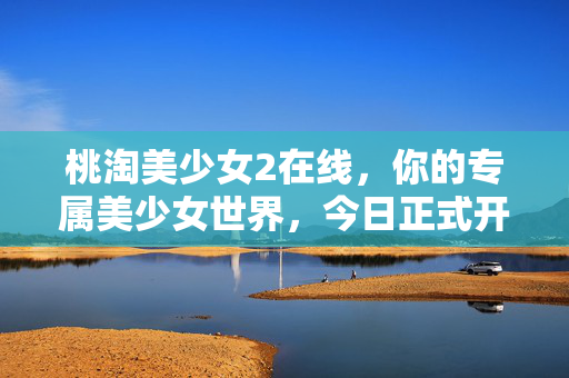 桃淘美少女2在线，你的专属美少女世界，今日正式开启！桃淘美少女2专属美少女世界今日上线