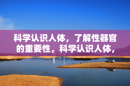 科学认识人体，了解性器官的重要性，科学认识人体，性器官的重要性