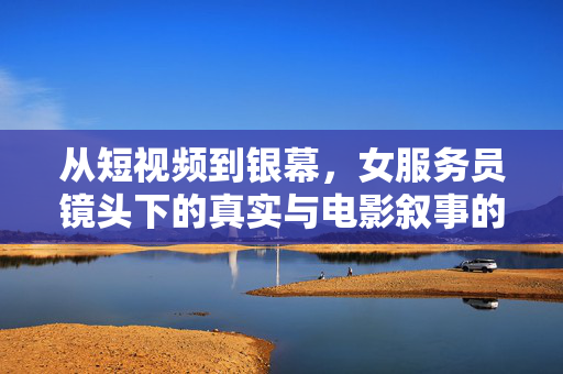 从短视频到银幕，女服务员镜头下的真实与电影叙事的共振，从短视频到银幕，女服务员镜头下的真实与电影叙事共振