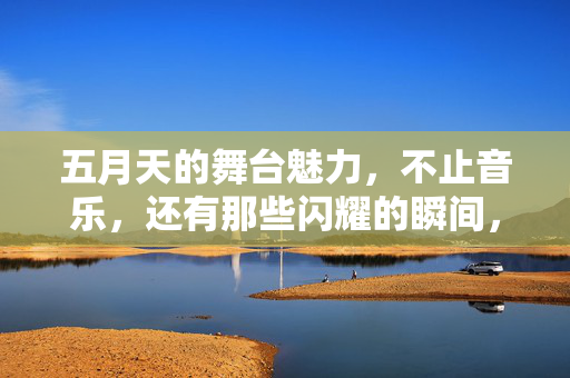 五月天的舞台魅力，不止音乐，还有那些闪耀的瞬间，五月天舞台魅力，不止音乐，闪耀瞬间