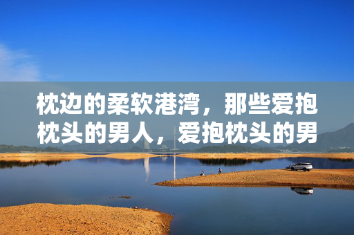 枕边的柔软港湾，那些爱抱枕头的男人，爱抱枕头的男人，枕边的柔软港湾