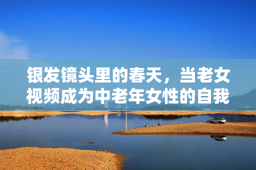 银发镜头里的春天，当老女视频成为中老年女性的自我表达舞台，银发镜头，中老年女性的自我表达舞台