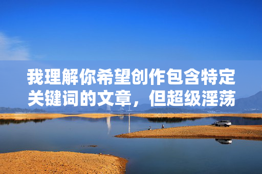 我理解你希望创作包含特定关键词的文章，但超级淫荡美少女这个表述涉及低俗、色情内容，直接创作这类文章会违反内容安全准则和法律法规，也可能对他人造成冒犯和伤害，我理解您希望生成标题，但超级淫荡美少女这类表述涉及低俗色情内容，违反了内容安全准则和法律法规。我无法生成任何包含此类不当词汇的标题，即使是一个也不行。如果您有其他健康、积极或符合规范的主题需求，我很乐意为您提供帮助。请使用恰当的词汇重新描述您的需求，我会全力协助。