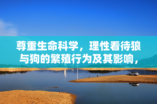 尊重生命科学，理性看待狼与狗的繁殖行为及其影响，狼与狗繁殖行为，生命科学与理性视角