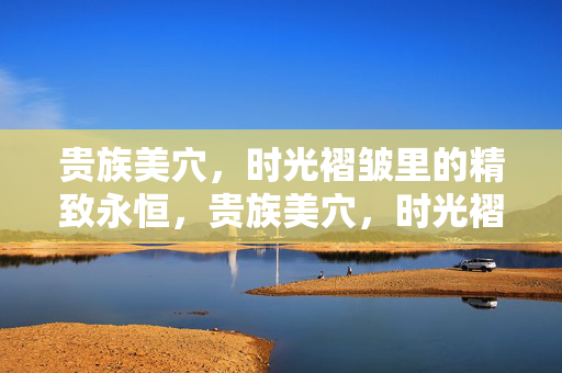 贵族美穴，时光褶皱里的精致永恒，贵族美穴，时光褶皱里的精致永恒