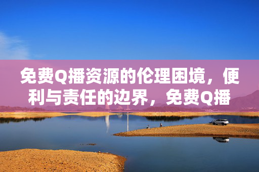 免费Q播资源的伦理困境，便利与责任的边界，免费Q播资源，便利与责任的伦理边界