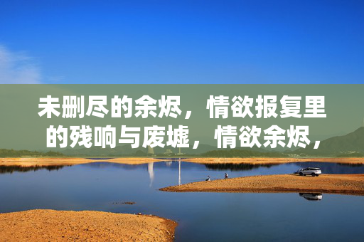 未删尽的余烬，情欲报复里的残响与废墟，情欲余烬，报复的残响与废墟