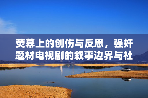 荧幕上的创伤与反思，强奸题材电视剧的叙事边界与社会责任，强奸题材电视剧，荧幕创伤叙事的边界与社会责任