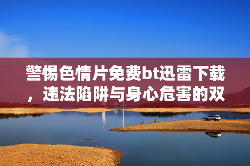 警惕色情片免费bt迅雷下载，违法陷阱与身心危害的双重警示，警惕色情片免费下载，违法陷阱与身心危害的双重警示