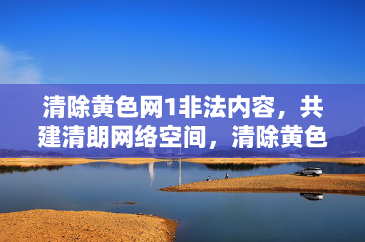 清除黄色网1非法内容,共建清朗网络空间,清除黄色非法内容 共建清朗网络空间 清除黄色网1非法内容,共建清朗网络空间,清除黄色非法内容 共建清朗网络空间