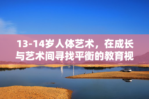 13-14岁人体艺术，在成长与艺术间寻找平衡的教育视角，13-14岁人体艺术，教育视角下的成长与艺术平衡
