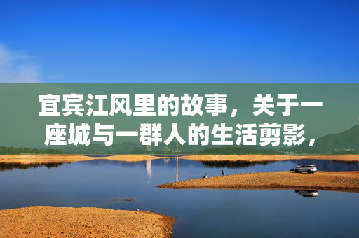 宜宾江风里的故事，关于一座城与一群人的生活剪影，宜宾江风，一座城与一群人的生活剪影