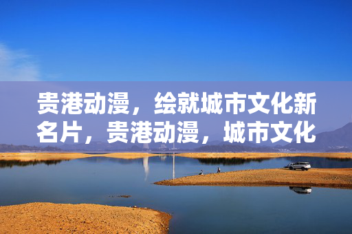 贵港动漫，绘就城市文化新名片，贵港动漫，城市文化新名片