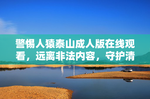 警惕人猿泰山成人版在线观看，远离非法内容，守护清朗网络空间，警惕人猿泰山成人版非法内容，守护清朗网络空间