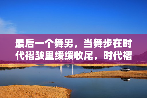最后一个舞男,当舞步在时代褶皱里缓缓收尾,时代褶皱里的最后一个舞步 最后一个舞男,当舞步在时代褶皱里缓缓收尾,时代褶皱里的最后一个舞步