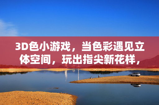 3D色小游戏,当色彩遇见立体空间,玩出指尖新花样,3D色彩立体空间,指尖玩转新花样 3D色小游戏,当色彩遇见立体空间,玩出指尖新花样,3D色彩立体空间,指尖玩转新花样