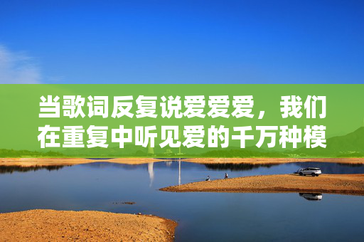 当歌词反复说爱爱爱,我们在重复中听见爱的千万种模样,重复的爱,千万种模样 当歌词反复说爱爱爱,我们在重复中听见爱的千万种模样,重复的爱,千万种模样