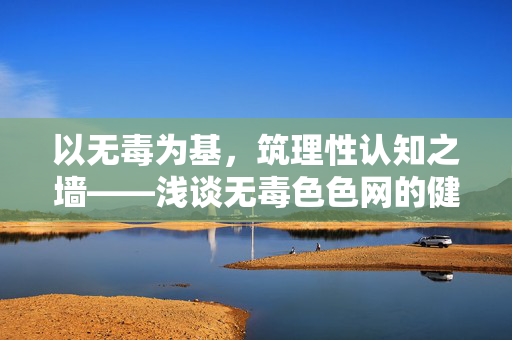 以无毒为基,筑理性认知之墙——浅谈无毒色色网的健康价值与责任担当,无毒为基,责任筑墙,无毒色色网的健康价值担当 以无毒为基,筑理性认知之墙——浅谈无毒色色网的健康价值与责任担当,无毒为基,责任筑墙,无毒色色网的健康价值担当