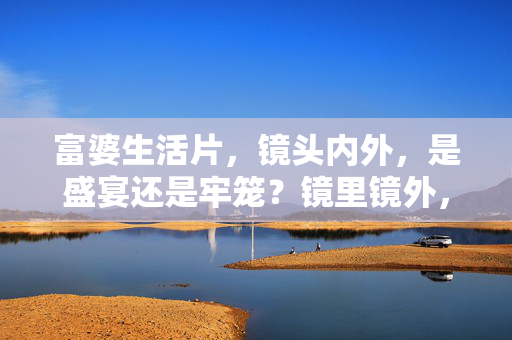 富婆生活片,镜头内外,是盛宴还是牢笼?镜里镜外,富婆生活的盛宴与牢笼 富婆生活片,镜头内外,是盛宴还是牢笼?镜里镜外,富婆生活的盛宴与牢笼