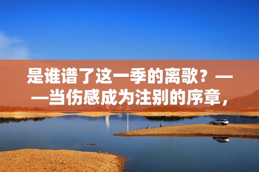 是谁谱了这一季的离歌?——当伤感成为注别的序章,谁谱了这一季离歌?——伤感成告别序章 是谁谱了这一季的离歌?——当伤感成为注别的序章,谁谱了这一季离歌?——伤感成告别序章