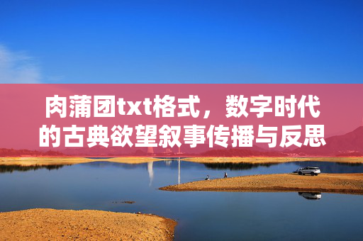 肉蒲团txt格式,数字时代的古典欲望叙事传播与反思,数字时代肉蒲团txt传播中的欲望叙事与反思 肉蒲团txt格式,数字时代的古典欲望叙事传播与反思,数字时代肉蒲团txt传播中的欲望叙事与反思