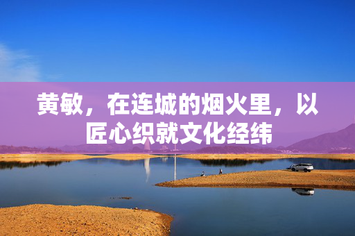 黄敏，在连城的烟火里，以匠心织就文化经纬