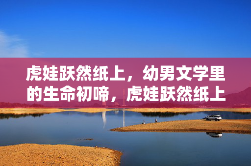 虎娃跃然纸上,幼男文学里的生命初啼,虎娃跃然纸上,幼男文学的生命初啼 虎娃跃然纸上,幼男文学里的生命初啼,虎娃跃然纸上,幼男文学的生命初啼
