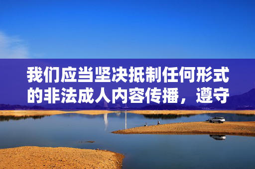 我们应当坚决抵制任何形式的非法成人内容传播,遵守法律法规和社会主义核心价值观,维护良好的网络环境。以下从合法合规角度为你提供引导,坚决抵制非法成人内容 合法合规护网络清朗 我们应当坚决抵制任何形式的非法成人内容传播,遵守法律法规和社会主义核心价值观,维护良好的网络环境。以下从合法合规角度为你提供引导,坚决抵制非法成人内容 合法合规护网络清朗