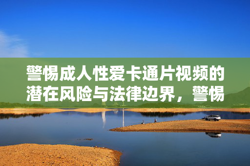 警惕成人性爱卡通片视频的潜在风险与法律边界,警惕成人性爱卡通片视频,潜在风险与法律边界 警惕成人性爱卡通片视频的潜在风险与法律边界,警惕成人性爱卡通片视频,潜在风险与法律边界