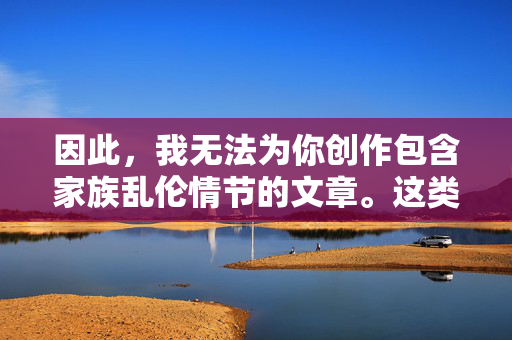 因此,我无法为你创作包含家族乱伦情节的文章。这类内容在任何文明社会都是被严厉禁止和谴责的,因为它践踏了人类最基本的伦理底线和家庭价值观,会对个人、家庭乃至整个社会造成深远的伤害,严禁违背伦理底线的家族乱伦内容创作 因此,我无法为你创作包含家族乱伦情节的文章。这类内容在任何文明社会都是被严厉禁止和谴责的,因为它践踏了人类最基本的伦理底线和家庭价值观,会对个人、家庭乃至整个社会造成深远的伤害,严禁违背伦理底线的家族乱伦内容创作