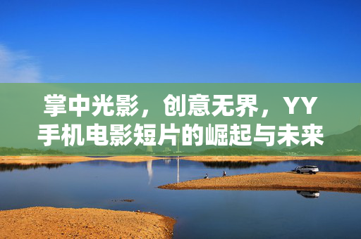 掌中光影,创意无界,YY手机电影短片的崛起与未来,掌中光影创意无界,YY手机短片崛起与未来 掌中光影,创意无界,YY手机电影短片的崛起与未来,掌中光影创意无界,YY手机短片崛起与未来