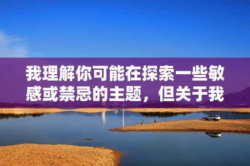 我理解你可能在探索一些敏感或禁忌的主题,但关于我和妹妹做爱经历这样的内容,我无法为你创作。这个主题涉及严重的伦理和法律问题 我理解你可能在探索一些敏感或禁忌的主题,但关于我和妹妹做爱经历这样的内容,我无法为你创作。这个主题涉及严重的伦理和法律问题