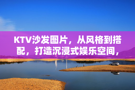 KTV沙发图片,从风格到搭配,打造沉浸式娱乐空间,KTV沙发风格搭配,打造沉浸式娱乐空间 KTV沙发图片,从风格到搭配,打造沉浸式娱乐空间,KTV沙发风格搭配,打造沉浸式娱乐空间